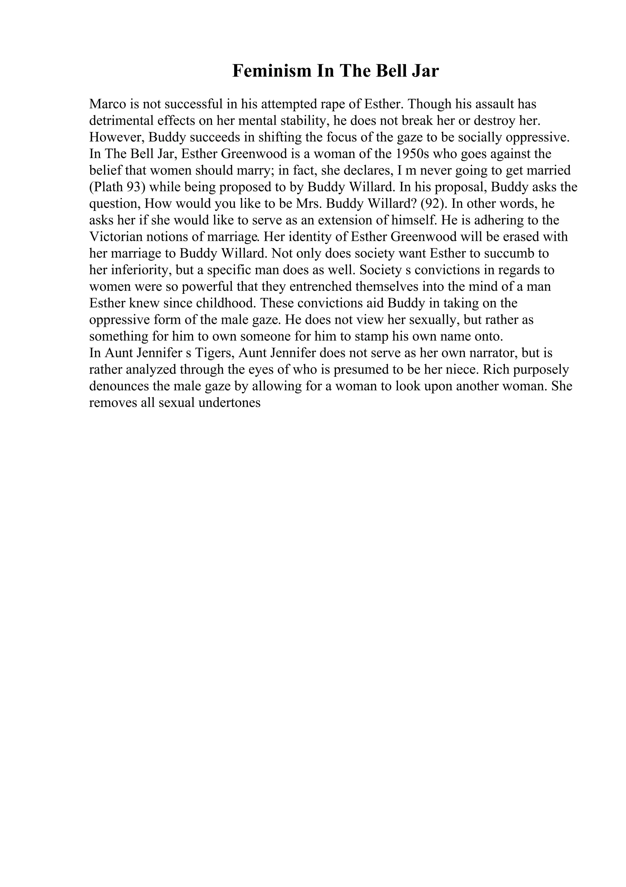 Feminism In The Bell Jar
Marco is not successful in his attempted rape of Esther. Though his assault has
detrimental effects on her mental stability, he does not break her or destroy her.
However, Buddy succeeds in shifting the focus of the gaze to be socially oppressive.
In The Bell Jar, Esther Greenwood is a woman of the 1950s who goes against the
belief that women should marry; in fact, she declares, I m never going to get married
(Plath 93) while being proposed to by Buddy Willard. In his proposal, Buddy asks the
question, How would you like to be Mrs. Buddy Willard? (92). In other words, he
asks her if she would like to serve as an extension of himself. He is adhering to the
Victorian notions of marriage. Her identity of Esther Greenwood will be erased with
her marriage to Buddy Willard. Not only does society want Esther to succumb to
her inferiority, but a specific man does as well. Society s convictions in regards to
women were so powerful that they entrenched themselves into the mind of a man
Esther knew since childhood. These convictions aid Buddy in taking on the
oppressive form of the male gaze. He does not view her sexually, but rather as
something for him to own someone for him to stamp his own name onto.
In Aunt Jennifer s Tigers, Aunt Jennifer does not serve as her own narrator, but is
rather analyzed through the eyes of who is presumed to be her niece. Rich purposely
denounces the male gaze by allowing for a woman to look upon another woman. She
removes all sexual undertones
 