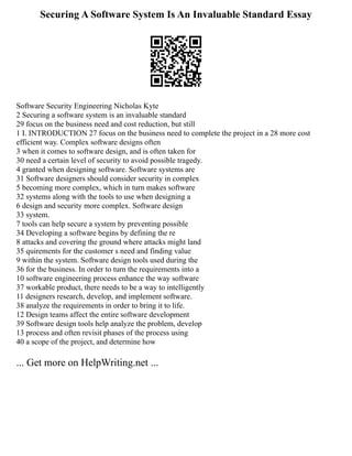Securing A Software System Is An Invaluable Standard Essay
Software Security Engineering Nicholas Kyte
2 Securing a software system is an invaluable standard
29 focus on the business need and cost reduction, but still
1 I. INTRODUCTION 27 focus on the business need to complete the project in a 28 more cost
efficient way. Complex software designs often
3 when it comes to software design, and is often taken for
30 need a certain level of security to avoid possible tragedy.
4 granted when designing software. Software systems are
31 Software designers should consider security in complex
5 becoming more complex, which in turn makes software
32 systems along with the tools to use when designing a
6 design and security more complex. Software design
33 system.
7 tools can help secure a system by preventing possible
34 Developing a software begins by defining the re
8 attacks and covering the ground where attacks might land
35 quirements for the customer s need and finding value
9 within the system. Software design tools used during the
36 for the business. In order to turn the requirements into a
10 software engineering process enhance the way software
37 workable product, there needs to be a way to intelligently
11 designers research, develop, and implement software.
38 analyze the requirements in order to bring it to life.
12 Design teams affect the entire software development
39 Software design tools help analyze the problem, develop
13 process and often revisit phases of the process using
40 a scope of the project, and determine how
... Get more on HelpWriting.net ...
 