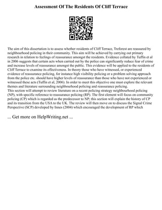 Assessment Of The Residents Of Cliff Terrace
The aim of this dissertation is to assess whether residents of Cliff Terrace, Treforest are reassured by
neighbourhood policing in their community. This aim will be achieved by carrying out primary
research in relation to feelings of reassurance amongst the residents. Evidence collated by Tuffin et al
in 2006 suggests that certain acts when carried out by the police can significantly reduce fear of crime
and increase levels of reassurance amongst the public. This evidence will be applied to the residents of
Cliff Terrace to examine its effectiveness. In theory those who have witnessed, or experienced
evidence of reassurance policing, for instance high visibility policing or a problem solving approach
from the police etc. should have higher levels of reassurance than those who have not experienced or
witnessed these acts (Tuffin et al, 2006). In order to meet this objective one must explore the relevant
themes and literature surrounding neighbourhood policing and reassurance policing.
This section will attempt to review literature on a recent policing strategy neighbourhood policing
(NP), with specific reference to reassurance policing (RP). The first element will focus on community
policing (CP) which is regarded as the predecessor to NP; this section will explain the history of CP
and its transition from the USA to the UK. The review will then move on to discuss the Signal Crime
Perspective (SCP) developed by Innes (2004) which encouraged the development of RP which
... Get more on HelpWriting.net ...
 