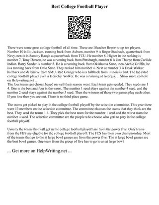Best College Football Player
There were some great college football of all time. These are Bleacher Report s top ten players.
Number 10 is Bo Jackson, running back from Auburn, number 9 is Roger Staubach, quarterback from
Navy, next it is Sammy Baugh a quarterback from TCU. He number 8. Higher in the ranking is
number 7, Tony Dorsett, he was a running back from Pittsburgh, number 6 is Jim Thorpe from Carlisle
Indian. Barry Sander is number 5. He is a running back from Oklahoma State, then Archie Griffin, he
is a running back from Ohio State. They ranked him number 4. Next at number 3 is Doak Walker,
halfback and defensive from SMU. Red Grange who is a halfback from Illinois is 2nd. The top rated
college football player ever is Herschel Walker. He was a running at Georgia. ... Show more content
on Helpwriting.net ...
The four teams get chosen based on well their season went. Each team gets seeded. They seeds are 1
4. One is the best and four is the worst. The number 1 seed plays against the number 4 seed, and the
number 2 seed plays against the number 3 seed. Then the winners of those two games play each other.
If you lose then you are out. There is no third place game.
The teams get picked to play in the college football playoff by the selection committee. This year there
were 13 members on the selection committee. The committee chooses the teams that they think are the
best. They seed the teams 1 4. They pick the best team for the number 1 seed and the worst team the
number 4 seed. The selection committee are the people who choose who gets to play in the college
football playoff.
Usually the teams that will get in the college football playoff are from the power five. Only teams
from the FBS are eligible for the college football playoff. The FCS has their own championship. Most
of the teams that go to the at large bowl games are from the power five. The at large bowl games are
the best bowl games. One team from the group of five has to go to an at large bowl
... Get more on HelpWriting.net ...
 