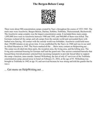 The Bergen-Belsen Camp
There were about 900 concentration camps created by Nazi s throughout the course of 1933 1945. The
main ones were Auschwitz, Bergen Belson, Dachau, Sobibor, Treblinka, Theresienstadt, Buchenwald.
The Auschwitz camp complex was the largest concentration camp. It included three main camps.
1,095,000 Jews were in Auschwitz between 1940 and 1945, and 960,000 of them were killed. The
Germans isolated all the camps and sub camps from the outside world and surrounded them with
barbed wire fencing. All contact with the outside world was forbidden. Auschwitz could hold more
than 150,000 inmates at any given time. It was established by the Nazi s in 1940 and was in use until
its Allied liberation in 1945. The Nazis marked all the ... Show more content on Helpwriting.net ...
The camp was divided into three parts, the reception area, the living area, and the killing area. The
living area contained housing for German staff and the guard unit. One section contained barracks that
housed those Jewish prisoners selected from incoming transports to provide forced labor to support
the camp s function, mass murder. Samuel Willenberg, the last of only 67 survivors of the Treblinka
extermination camp, passed away in Israel on February 21, 2016, at the age of 93. Willenberg was
brought to Treblinka in 1942 at age 19, and survived because he was strong and told the guards that he
was a
... Get more on HelpWriting.net ...
 