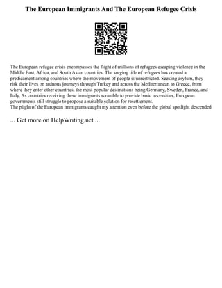The European Immigrants And The European Refugee Crisis
The European refugee crisis encompasses the flight of millions of refugees escaping violence in the
Middle East, Africa, and South Asian countries. The surging tide of refugees has created a
predicament among countries where the movement of people is unrestricted. Seeking asylum, they
risk their lives on arduous journeys through Turkey and across the Mediterranean to Greece, from
where they enter other countries, the most popular destinations being Germany, Sweden, France, and
Italy. As countries receiving these immigrants scramble to provide basic necessities, European
governments still struggle to propose a suitable solution for resettlement.
The plight of the European immigrants caught my attention even before the global spotlight descended
... Get more on HelpWriting.net ...
 