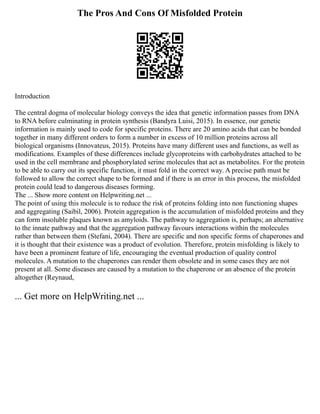 The Pros And Cons Of Misfolded Protein
Introduction
The central dogma of molecular biology conveys the idea that genetic information passes from DNA
to RNA before culminating in protein synthesis (Bandyra Luisi, 2015). In essence, our genetic
information is mainly used to code for specific proteins. There are 20 amino acids that can be bonded
together in many different orders to form a number in excess of 10 million proteins across all
biological organisms (Innovateus, 2015). Proteins have many different uses and functions, as well as
modifications. Examples of these differences include glycoproteins with carbohydrates attached to be
used in the cell membrane and phosphorylated serine molecules that act as metabolites. For the protein
to be able to carry out its specific function, it must fold in the correct way. A precise path must be
followed to allow the correct shape to be formed and if there is an error in this process, the misfolded
protein could lead to dangerous diseases forming.
The ... Show more content on Helpwriting.net ...
The point of using this molecule is to reduce the risk of proteins folding into non functioning shapes
and aggregating (Saibil, 2006). Protein aggregation is the accumulation of misfolded proteins and they
can form insoluble plaques known as amyloids. The pathway to aggregation is, perhaps; an alternative
to the innate pathway and that the aggregation pathway favours interactions within the molecules
rather than between them (Stefani, 2004). There are specific and non specific forms of chaperones and
it is thought that their existence was a product of evolution. Therefore, protein misfolding is likely to
have been a prominent feature of life, encouraging the eventual production of quality control
molecules. A mutation to the chaperones can render them obsolete and in some cases they are not
present at all. Some diseases are caused by a mutation to the chaperone or an absence of the protein
altogether (Reynaud,
... Get more on HelpWriting.net ...
 