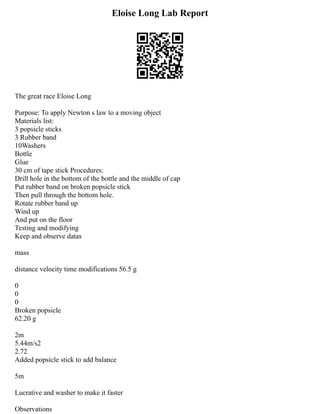 Eloise Long Lab Report
The great race Eloise Long
Purpose: To apply Newton s law to a moving object
Materials list:
3 popsicle sticks
3 Rubber band
10Washers
Bottle
Glue
30 cm of tape stick Procedures:
Drill hole in the bottom of the bottle and the middle of cap
Put rubber band on broken popsicle stick
Then pull through the bottom hole.
Rotate rubber band up
Wind up
And put on the floor
Testing and modifying
Keep and observe datas
mass
distance velocity time modifications 56.5 g
0
0
0
Broken popsicle
62.20 g
2m
5.44m/s2
2.72
Added popsicle stick to add balance
5m
Lucrative and washer to make it faster
Observations
 