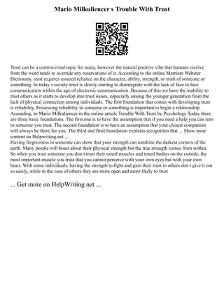 Mario Milkuliencer s Trouble With Trust
Trust can be a controversial topic for many, however the natural positive vibe that humans receive
from the word tends to override any reservations of it. According to the online Merriam Webster
Dictionary, trust requires assured reliance on the character, ability, strength, or truth of someone or
something. In today s society trust is slowly starting to disintegrate with the lack of face to face
communication within the age of electronic communication. Because of this we have the inability to
trust others as it starts to develop into trust issues, especially among the younger generation from the
lack of physical connection among individuals. The first foundation that comes with developing trust
is reliability. Possessing reliability in someone or something is important to begin a relationship.
According, to Mario Milkuliencer in the online article Trouble With Trust by Psychology Today there
are three basic foundations. The first one is to have the assumption that if you need a help you can turn
to someone you trust. The second foundation is to have an assumption that your closest companion
will always be there for you. The third and final foundation explains recognition that ... Show more
content on Helpwriting.net ...
Having forgiveness in someone can show that your strength can outshine the darkest corners of the
earth. Many people will boast about their physical strength but the true strength comes from within.
So when you trust someone you don t trust their toned muscles and toned bodies on the outside, the
most important muscle you trust that you cannot perceive with your own eyes but with your own
heart. With some individuals, having the strength to fight and gain their trust in others don t give it out
so easily, while in the case of others they are more open and more likely to trust
... Get more on HelpWriting.net ...
 