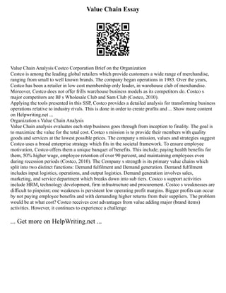 Value Chain Essay
Value Chain Analysis Costco Corporation Brief on the Organization
Costco is among the leading global retailers which provide customers a wide range of merchandise,
ranging from small to well known brands. The company began operations in 1983. Over the years,
Costco has been a retailer in low cost membership only leader, in warehouse club of merchandise.
Moreover, Costco does not offer frills warehouse business models as its competitors do. Costco s
major competitors are BJ s Wholesale Club and Sam Club (Costco, 2010).
Applying the tools presented in this SSP, Costco provides a detailed analysis for transforming business
operations relative to industry rivals. This is done in order to create profits and ... Show more content
on Helpwriting.net ...
Organization s Value Chain Analysis
Value Chain analysis evaluates each step business goes through from inception to finality. The goal is
to maximize the value for the total cost. Costco s mission is to provide their members with quality
goods and services at the lowest possible prices. The company s mission, values and strategies suggest
Costco uses a broad enterprise strategy which fits in the societal framework. To ensure employee
motivation, Costco offers them a unique banquet of benefits. This include; paying health benefits for
them, 50% higher wage, employee retention of over 90 percent, and maintaining employees even
during recession periods (Costco, 2010). The Company s strength is its primary value chains which
split into two distinct functions: Demand fulfilment and Demand generation. Demand fulfilment
includes input logistics, operations, and output logistics. Demand generation involves sales,
marketing, and service department which breaks down into sub tiers. Costco s support activities
include HRM, technology development, firm infrastructure and procurement. Costco s weaknesses are
difficult to pinpoint; one weakness is persistent low operating profit margins. Bigger profits can occur
by not paying employee benefits and with demanding higher returns from their suppliers. The problem
would be at what cost? Costco receives cost advantages from value adding major (brand items)
activities. However, it continues to experience a challenge
... Get more on HelpWriting.net ...
 