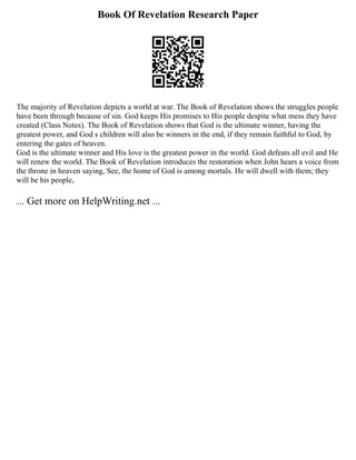 Book Of Revelation Research Paper
The majority of Revelation depicts a world at war. The Book of Revelation shows the struggles people
have been through because of sin. God keeps His promises to His people despite what mess they have
created (Class Notes). The Book of Revelation shows that God is the ultimate winner, having the
greatest power, and God s children will also be winners in the end, if they remain faithful to God, by
entering the gates of heaven.
God is the ultimate winner and His love is the greatest power in the world. God defeats all evil and He
will renew the world. The Book of Revelation introduces the restoration when John hears a voice from
the throne in heaven saying, See, the home of God is among mortals. He will dwell with them; they
will be his people,
... Get more on HelpWriting.net ...
 