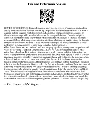 Financial Performance Analysis
REVIEW OF LITERATURE Financial statement analysis is the process of examining relationships
among financial statement elements and making comparisons with relevant information. It is a tool in
decision making processes related to stocks, bonds, and other financial instruments. Analysis of
financial statements provides valuable information for managerial decision. Financial analysis is
commonly called analysis and interpretation offinancial statement. Analysis of financial statements
means establishing relationship between the items in financial statements for determining the financial
strength and weakness of business. It is the process of scanning of the financial statements to judge
profitability solvency, stability, ... Show more content on Helpwriting.net ...
Other factors should also be considered such as a company s products, management, competitors, and
vision for the future. (Fieldsend, Longford and McLeay, 1987). Following are the cautions while
doing financial analysis. First, a single ratio does not generally provide sufficient information from
which to judge the overall performance and status of the firm. Only when a group of ratios is used can
reasonable judgments be made. If an analysis is concerned only with certain specific aspects of a firm
s financial position, one or two ratios may be sufficient. Second, It is preferable to use audited
financial statements for ratio analysis. If the statements have not been audited, there may be no reason
to believe that the data contained in them reflect the firm s true financial condition. Third, the financial
data being compared should have been developed in the same way. The use of differing accounting
treatments, especially relative to inventory and depreciation can distort the results. (Whitis and Keith,
1993). Time series analysis is applied when a financial analysts evaluates performance over time.
Comparison of current to past performance, using ratio analysis, allows the firm to determine whether
it is progressing as planned. Using multiyear comparisons can see developing trends, and knowledge
of these trends should assist the firm in planning future operations. As in cross sectional analysis, any
... Get more on HelpWriting.net ...
 