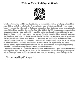 We Must Make Real Organic Goods
In today s fast moving world it is difficult to keep up with nutrition with early wake up calls and late
night shifts at work. It is really hard to fit a nice healthy meal in between, and finally, when we get
home, we come to the fridge, only to find sugar, high carbohydrate foods, and yummy scrumptious fat
in the fridge. There is nothing like comfort food right? Well, in the U.S their thousands of organic food
stores calming to have better and healthy vegetables, products and medicine that will detoxify you.
However, farmers globally make up only one percent of organic agricultural land, although with more
practices being done in the U.S the percentage globally would go from one to one point seven percent
if you counted all the organic farmers in the U.S. Due to the low real organic food supply and the
majority being convectional it is lugubrious to say that one cannot become detoxed and, if you thought
so before doctors are claiming it is impossible. In order to make real organic goods, we should
practice our own organic farming in inner cities, and find new and better farming techniques to help
the earth. This would also help the local farmers and the environment.
Like in most inner cities, it s sometimes difficult to catch the bus let alone a good healthy breakfast the
most important meal of the day, but of course, if you are on the run you could always get a doughnut
and processed gas station foods or a quick bite at the diner, but who really knows where goods on
... Get more on HelpWriting.net ...
 