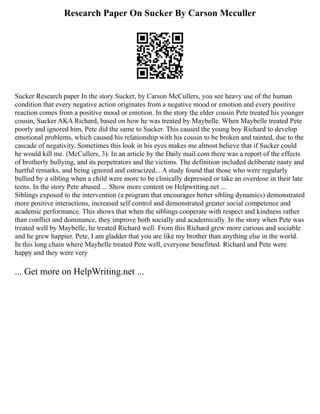 Research Paper On Sucker By Carson Mcculler
Sucker Research paper In the story Sucker, by Carson McCullers, you see heavy use of the human
condition that every negative action originates from a negative mood or emotion and every positive
reaction comes from a positive mood or emotion. In the story the elder cousin Pete treated his younger
cousin, Sucker AKA Richard, based on how he was treated by Maybelle. When Maybelle treated Pete
poorly and ignored him, Pete did the same to Sucker. This caused the young boy Richard to develop
emotional problems, which caused his relationship with his cousin to be broken and tainted, due to the
cascade of negativity. Sometimes this look in his eyes makes me almost believe that if Sucker could
he would kill me. (McCullers, 3). In an article by the Daily mail.com there was a report of the effects
of brotherly bullying, and its perpetrators and the victims. The definition included deliberate nasty and
hurtful remarks, and being ignored and ostracized... A study found that those who were regularly
bullied by a sibling when a child were more to be clinically depressed or take an overdose in their late
teens. In the story Pete abused ... Show more content on Helpwriting.net ...
Siblings exposed to the intervention (a program that encourages better sibling dynamics) demonstrated
more positive interactions, increased self control and demonstrated greater social competence and
academic performance. This shows that when the siblings cooperate with respect and kindness rather
than conflict and dominance, they improve both socially and academically. In the story when Pete was
treated well by Maybelle, he treated Richard well. From this Richard grew more curious and sociable
and he grew happier. Pete, I am gladder that you are like my brother than anything else in the world.
In this long chain where Maybelle treated Pete well, everyone benefitted. Richard and Pete were
happy and they were very
... Get more on HelpWriting.net ...
 