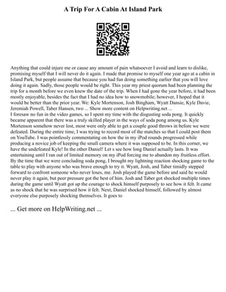 A Trip For A Cabin At Island Park
Anything that could injure me or cause any amount of pain whatsoever I avoid and learn to dislike,
promising myself that I will never do it again. I made that promise to myself one year ago at a cabin in
Island Park, but people assume that because you had fun doing something earlier that you will love
doing it again. Sadly, those people would be right. This year my priest quorum had been planning the
trip for a month before we even knew the date of the trip. When I had gone the year before, it had been
mostly enjoyable, besides the fact that I had no idea how to snowmobile; however, I hoped that it
would be better than the prior year. We: Kyle Mortenson, Josh Bingham, Wyatt Dansie, Kyle Davie,
Jeremiah Powell, Taber Hansen, two ... Show more content on Helpwriting.net ...
I foresaw no fun in the video games, so I spent my time with the disgusting soda pong. It quickly
became apparent that there was a truly skilled player in the ways of soda pong among us. Kyle
Mortenson somehow never lost, most were only able to get a couple good throws in before we were
defeated. During the entire time, I was trying to record most of the matches so that I could post them
on YouTube. I was pointlessly commentating on how the in my iPod rounds progressed while
producing a novice job of keeping the small camera where it was supposed to be. In this corner, we
have the undefeated Kyle! In the other Daniel! Let s see how long Daniel actually lasts. It was
entertaining until I ran out of limited memory on my iPod forcing me to abandon my fruitless effort.
By the time that we were concluding soda pong, I brought my lightning reaction shocking game to the
table to play with anyone who was brave enough to try it. Wyatt, Josh, and Taber timidly stepped
forward to confront someone who never loses, me. Josh played the game before and said he would
never play it again, but peer pressure got the best of him. Josh and Taber got shocked multiple times
during the game until Wyatt got up the courage to shock himself purposely to see how it felt. It came
as no shock that he was surprised how it felt. Next, Daniel shocked himself, followed by almost
everyone else purposely shocking themselves. It goes to
... Get more on HelpWriting.net ...
 