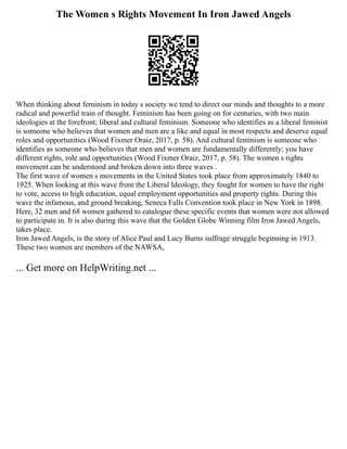 The Women s Rights Movement In Iron Jawed Angels
When thinking about feminism in today s society we tend to direct our minds and thoughts to a more
radical and powerful train of thought. Feminism has been going on for centuries, with two main
ideologies at the forefront; liberal and cultural feminism. Someone who identifies as a liberal feminist
is someone who believes that women and men are a like and equal in most respects and deserve equal
roles and opportunities (Wood Fixmer Oraiz, 2017, p. 58). And cultural feminism is someone who
identifies as someone who believes that men and women are fundamentally differently; you have
different rights, role and opportunities (Wood Fixmer Oraiz, 2017, p. 58). The women s rights
movement can be understood and broken down into three waves .
The first wave of women s movements in the United States took place from approximately 1840 to
1925. When looking at this wave from the Liberal Ideology, they fought for women to have the right
to vote, access to high education, equal employment opportunities and property rights. During this
wave the infamous, and ground breaking, Seneca Falls Convention took place in New York in 1898.
Here, 32 men and 68 women gathered to catalogue these specific events that women were not allowed
to participate in. It is also during this wave that the Golden Globe Winning film Iron Jawed Angels,
takes place.
Iron Jawed Angels, is the story of Alice Paul and Lucy Burns suffrage struggle beginning in 1913.
These two women are members of the NAWSA,
... Get more on HelpWriting.net ...
 