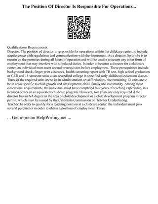 The Position Of Director Is Responsible For Operations...
Qualifications Requirements:
Director: The position of director is responsible for operations within the childcare center, to include
acquiescence with regulations and communication with the department. As a director, he or she is to
remain on the premises during all hours of operation and will be unable to accept any other form of
employment that may interfere with stipulated duties. In order to become a director for a childcare
center, an individual must meet several prerequisites before employment. These prerequisites include:
background check, finger print clearance, health screening report with TB test, high school graduation
or GED and 15 semester units at an accredited college in specified early childhood education classes.
Three of the required units are to be in administration or staff relations, the remaining 12 units are to
be in areas specific to child growth and development; child, family and community. Among these
educational requirements, the individual must have completed four years of teaching experience, in a
licensed center or an equivalent childcare program. However, two years are only required if the
director has an AA degree in the area of child development or a child development program director
permit, which must be issued by the California Commission on Teacher Credentialing.
Teacher: In order to qualify for a teaching position at a childcare center, the individual must pass
several perquisites in order to obtain a position of employment. These
... Get more on HelpWriting.net ...
 