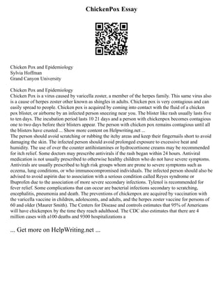 ChickenPox Essay
Chicken Pox and Epidemiology
Sylvia Hoffman
Grand Canyon University
Chicken Pox and Epidemiology
Chicken Pox is a virus caused by varicella zoster, a member of the herpes family. This same virus also
is a cause of herpes zoster other known as shingles in adults. Chicken pox is very contagious and can
easily spread to people. Chicken pox is acquired by coming into contact with the fluid of a chicken
pox blister, or airborne by an infected person sneezing near you. The blister like rash usually lasts five
to ten days. The incubation period lasts 10 21 days and a person with chickenpox becomes contagious
one to two days before their blisters appear. The person with chicken pox remains contagious until all
the blisters have crusted ... Show more content on Helpwriting.net ...
The person should avoid scratching or rubbing the itchy areas and keep their fingernails short to avoid
damaging the skin. The infected person should avoid prolonged exposure to excessive heat and
humidity. The use of over the counter antihistamines or hydrocortisone creams may be recommended
for itch relief. Some doctors may prescribe antivirals if the rash began within 24 hours. Antiviral
medication is not usually prescribed to otherwise healthy children who do not have severe symptoms.
Antivirals are usually prescribed to high risk groups whom are prone to severe symptoms such as
eczema, lung conditions, or who immunocompromised individuals. The infected person should also be
advised to avoid aspirin due to association with a serious condition called Reyes syndrome or
Ibuprofen due to the association of more severe secondary infections. Tylenol is recommended for
fever relief. Some complications that can occur are bacterial infections secondary to scratching,
encephalitis, pneumonia and death. The preventions of chickenpox are acquired by vaccination with
the varicella vaccine in children, adolescents, and adults, and the herpes zoster vaccine for persons of
60 and older (Maurer Smith). The Centers for Disease and controls estimates that 95% of Americans
will have chickenpox by the time they reach adulthood. The CDC also estimates that there are 4
million cases with a100 deaths and 9300 hospitalizations a
... Get more on HelpWriting.net ...
 