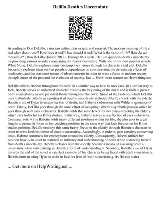 Delillo Death s Uncertainty
According to Don DeLillo, a modern author, playwright, and essayist, The modern meaning of life s
end when does it end? How does it end? How should it end? What is the value of life? How do we
measure it? ( Don DeLillo Quotes, 2012). Through this quote, DeLillo questions death s uncertainty
by providing various wonders concerning its mysterious nature. With one of his most popular novels,
White Noise, DeLillo explores many contemporary issues through his characters and plot. DeLillo
frequently explores ideas such as people s dependence on consumerism, the devastating effects of
mediocrity, and the persistent nature of advertisements in order to press a focus on modern society
through lenses of the past and the evolution of society. Just ... Show more content on Helpwriting.net
...
DeLillo utilizes Babette throughout his novel in a similar way to how he uses Jack. In a similar way to
Jack, Babette serves an unformed character towards the beginning of the novel and is built to present
death s uncertainty as one prevalent theme throughout the novel. Some of the evidence which DeLillo
uses to illustrate Babette as a portrayal of death s uncertainty includes Babette s work with the elderly,
Babette s use of Dylar to escape her fear of death, and Babette s obsession with Wilder s ignorance of
death. Firstly, DeLillo goes through the same effort of assigning Babette a symbolic passion which he
goes through with Jack s character. Babette holds the same fervor for her classes teaching the elderly
which Jack holds for his Hitler studies. In this way, Babette serves as a reflection of Jack s character.
Comparatively, while Babette holds many different positions within her life, she also goes to great
lengths to primarily focus on her coaching position in the same way that Jack focuses on his Hitler
studies position. DeLillo employs this same heavy focus on the elderly through Babette s character in
order to press forth his theme of death s uncertainty. Accordingly, in order to gain certainty concerning
death, Babette constructs her employment around the elderly. Consequently, Babette utilizes her
position heavily in order to maintain an intimacy and understanding of death while distancing herself
from death s uncertainty. Babette s classes with the elderly become a means of assessing death s
uncertainty while also existing as Babette s form of understanding it. Secondly, Babette s use of Dylar
towards the end of the novel is a perfect example of her character being faced with death s uncertainty.
Babette turns to using Dylar in order to face her fear of death s uncertainty. As Babette states
... Get more on HelpWriting.net ...
 