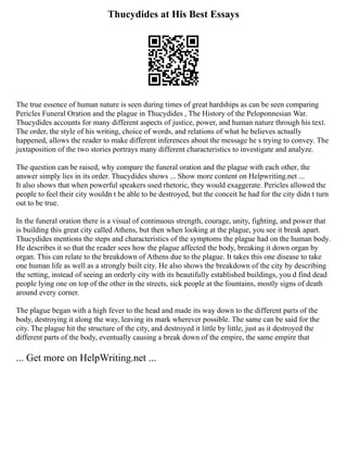 Thucydides at His Best Essays
The true essence of human nature is seen during times of great hardships as can be seen comparing
Pericles Funeral Oration and the plague in Thucydides , The History of the Peloponnesian War.
Thucydides accounts for many different aspects of justice, power, and human nature through his text.
The order, the style of his writing, choice of words, and relations of what he believes actually
happened, allows the reader to make different inferences about the message he s trying to convey. The
juxtaposition of the two stories portrays many different characteristics to investigate and analyze.
The question can be raised, why compare the funeral oration and the plague with each other, the
answer simply lies in its order. Thucydides shows ... Show more content on Helpwriting.net ...
It also shows that when powerful speakers used rhetoric, they would exaggerate. Pericles allowed the
people to feel their city wouldn t be able to be destroyed, but the conceit he had for the city didn t turn
out to be true.
In the funeral oration there is a visual of continuous strength, courage, unity, fighting, and power that
is building this great city called Athens, but then when looking at the plague, you see it break apart.
Thucydides mentions the steps and characteristics of the symptoms the plague had on the human body.
He describes it so that the reader sees how the plague affected the body, breaking it down organ by
organ. This can relate to the breakdown of Athens due to the plague. It takes this one disease to take
one human life as well as a strongly built city. He also shows the breakdown of the city by describing
the setting, instead of seeing an orderly city with its beautifully established buildings, you d find dead
people lying one on top of the other in the streets, sick people at the fountains, mostly signs of death
around every corner.
The plague began with a high fever to the head and made its way down to the different parts of the
body, destroying it along the way, leaving its mark wherever possible. The same can be said for the
city. The plague hit the structure of the city, and destroyed it little by little, just as it destroyed the
different parts of the body, eventually causing a break down of the empire, the same empire that
... Get more on HelpWriting.net ...
 
