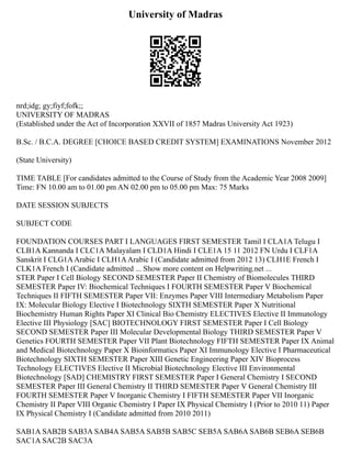 University of Madras
nrd;idg; gy;fiyf;fofk;;
UNIVERSITY OF MADRAS
(Established under the Act of Incorporation XXVII of 1857 Madras University Act 1923)
B.Sc. / B.C.A. DEGREE [CHOICE BASED CREDIT SYSTEM] EXAMINATIONS November 2012
(State University)
TIME TABLE [For candidates admitted to the Course of Study from the Academic Year 2008 2009]
Time: FN 10.00 am to 01.00 pm AN 02.00 pm to 05.00 pm Max: 75 Marks
DATE SESSION SUBJECTS
SUBJECT CODE
FOUNDATION COURSES PART I LANGUAGES FIRST SEMESTER Tamil I CLA1A Telugu I
CLB1A Kannanda I CLC1A Malayalam I CLD1A Hindi I CLE1A 15 11 2012 FN Urdu I CLF1A
Sanskrit I CLG1AArabic I CLH1AArabic I (Candidate admitted from 2012 13) CLH1E French I
CLK1A French I (Candidate admitted ... Show more content on Helpwriting.net ...
STER Paper I Cell Biology SECOND SEMESTER Paper II Chemistry of Biomolecules THIRD
SEMESTER Paper IV: Biochemical Techniques I FOURTH SEMESTER Paper V Biochemical
Techniques II FIFTH SEMESTER Paper VII: Enzymes Paper VIII Intermediary Metabolism Paper
IX: Molecular Biology Elective I Biotechnology SIXTH SEMESTER Paper X Nutritional
Biochemistry Human Rights Paper XI Clinical Bio Chemistry ELECTIVES Elective II Immunology
Elective III Physiology [SAC] BIOTECHNOLOGY FIRST SEMESTER Paper I Cell Biology
SECOND SEMESTER Paper III Molecular Developmental Biology THIRD SEMESTER Paper V
Genetics FOURTH SEMESTER Paper VII Plant Biotechnology FIFTH SEMESTER Paper IX Animal
and Medical Biotechnology Paper X Bioinformatics Paper XI Immunology Elective I Pharmaceutical
Biotechnology SIXTH SEMESTER Paper XIII Genetic Engineering Paper XIV Bioprocess
Technology ELECTIVES Elective II Microbial Biotechnology Elective III Environmental
Biotechnology [SAD] CHEMISTRY FIRST SEMESTER Paper I General Chemistry I SECOND
SEMESTER Paper III General Chemistry II THIRD SEMESTER Paper V General Chemistry III
FOURTH SEMESTER Paper V Inorganic Chemistry I FIFTH SEMESTER Paper VII Inorganic
Chemistry II Paper VIII Organic Chemistry I Paper IX Physical Chemistry I (Prior to 2010 11) Paper
IX Physical Chemistry I (Candidate admitted from 2010 2011)
SAB1A SAB2B SAB3A SAB4A SAB5A SAB5B SAB5C SEB5A SAB6A SAB6B SEB6A SEB6B
SAC1A SAC2B SAC3A
 