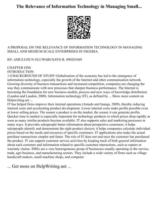 The Relevance of Information Technology in Managing Small...
A PROPOSAL ON THE RELEVANCE OF INFORMATION TECHNOLOGY IN MANAGING
SMALL AND MEDIUM SCALE ENTERPRISES IN NIGERIA.
BY: AMULUDUN OLUWABUSAYO R. 090201049
CHAPTER ONE
INTRODUCTION
1.0 BACKGROUND OF STUDY Globalization of the economy has led to the emergence of
information technology, especially the growth of the Internet and other communication network.
Growing diversity of business transactions and increased competition, companies are changing the
way they communicate with new processes that sharpen business performance. The Internet is
becoming the foundation for new business models, process and new ways of knowledge distribution
(Laudon and Laudon, 2000). Information technology (IT), as defined by ... Show more content on
Helpwriting.net ...
IT has helped firms improve their internal operations (Amudo and Inanga, 2009), thereby reducing
internal costs and accelerating product development. Lower internal costs make profits possible even
at lower selling prices. The sooner a product is on the market, the sooner it can generate profits.
Quicker time to market is especially important for technology products in which prices drop rapidly as
soon as many similar products become available. IT also supports sales and marketing processes in
many ways. It provides salespeople better information about prospective customers; it helps
salespeople identify and demonstrate the right product choices; it helps companies calculate individual
prices based on the needs and resources of specific customers. IT applications also make the actual
purchase transactions simpler and faster. The role of IT does not end once the customer has purchased
the product. IT can support customer service activities by keeping track of both general information
about each customer and information related to specific customer interactions, such as repairs or
warranty claims. SMEs are a very heterogeneous group of businesses usually operating in the service,
trade, agri business, and manufacturing sectors. They include a wide variety of firms such as village
handicraft makers, small machine shops, and computer
... Get more on HelpWriting.net ...
 