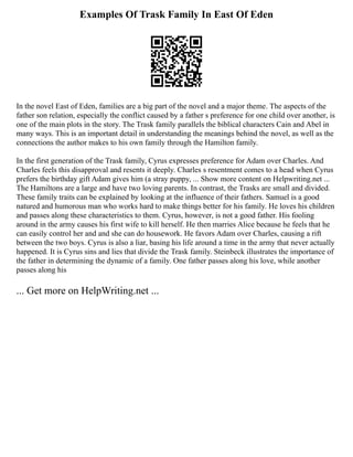 Examples Of Trask Family In East Of Eden
In the novel East of Eden, families are a big part of the novel and a major theme. The aspects of the
father son relation, especially the conflict caused by a father s preference for one child over another, is
one of the main plots in the story. The Trask family parallels the biblical characters Cain and Abel in
many ways. This is an important detail in understanding the meanings behind the novel, as well as the
connections the author makes to his own family through the Hamilton family.
In the first generation of the Trask family, Cyrus expresses preference for Adam over Charles. And
Charles feels this disapproval and resents it deeply. Charles s resentment comes to a head when Cyrus
prefers the birthday gift Adam gives him (a stray puppy, ... Show more content on Helpwriting.net ...
The Hamiltons are a large and have two loving parents. In contrast, the Trasks are small and divided.
These family traits can be explained by looking at the influence of their fathers. Samuel is a good
natured and humorous man who works hard to make things better for his family. He loves his children
and passes along these characteristics to them. Cyrus, however, is not a good father. His fooling
around in the army causes his first wife to kill herself. He then marries Alice because he feels that he
can easily control her and and she can do housework. He favors Adam over Charles, causing a rift
between the two boys. Cyrus is also a liar, basing his life around a time in the army that never actually
happened. It is Cyrus sins and lies that divide the Trask family. Steinbeck illustrates the importance of
the father in determining the dynamic of a family. One father passes along his love, while another
passes along his
... Get more on HelpWriting.net ...
 