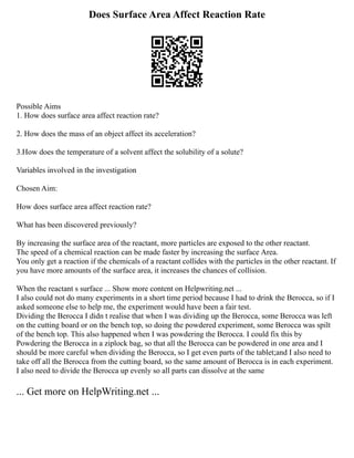 Does Surface Area Affect Reaction Rate
Possible Aims
1. How does surface area affect reaction rate?
2. How does the mass of an object affect its acceleration?
3.How does the temperature of a solvent affect the solubility of a solute?
Variables involved in the investigation
Chosen Aim:
How does surface area affect reaction rate?
What has been discovered previously?
By increasing the surface area of the reactant, more particles are exposed to the other reactant.
The speed of a chemical reaction can be made faster by increasing the surface Area.
You only get a reaction if the chemicals of a reactant collides with the particles in the other reactant. If
you have more amounts of the surface area, it increases the chances of collision.
When the reactant s surface ... Show more content on Helpwriting.net ...
I also could not do many experiments in a short time period because I had to drink the Berocca, so if I
asked someone else to help me, the experiment would have been a fair test.
Dividing the Berocca I didn t realise that when I was dividing up the Berocca, some Berocca was left
on the cutting board or on the bench top, so doing the powdered experiment, some Berocca was spilt
of the bench top. This also happened when I was powdering the Berocca. I could fix this by
Powdering the Berocca in a ziplock bag, so that all the Berocca can be powdered in one area and I
should be more careful when dividing the Berocca, so I get even parts of the tablet;and I also need to
take off all the Berocca from the cutting board, so the same amount of Berocca is in each experiment.
I also need to divide the Berocca up evenly so all parts can dissolve at the same
... Get more on HelpWriting.net ...
 