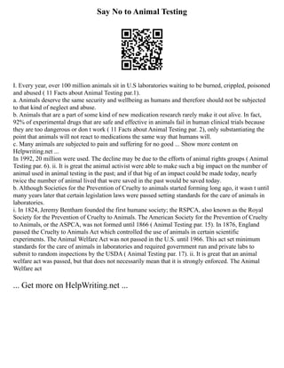 Say No to Animal Testing
I. Every year, over 100 million animals sit in U.S laboratories waiting to be burned, crippled, poisoned
and abused ( 11 Facts about Animal Testing par.1).
a. Animals deserve the same security and wellbeing as humans and therefore should not be subjected
to that kind of neglect and abuse.
b. Animals that are a part of some kind of new medication research rarely make it out alive. In fact,
92% of experimental drugs that are safe and effective in animals fail in human clinical trials because
they are too dangerous or don t work ( 11 Facts about Animal Testing par. 2), only substantiating the
point that animals will not react to medications the same way that humans will.
c. Many animals are subjected to pain and suffering for no good ... Show more content on
Helpwriting.net ...
In 1992, 20 million were used. The decline may be due to the efforts of animal rights groups ( Animal
Testing par. 6). ii. It is great the animal activist were able to make such a big impact on the number of
animal used in animal testing in the past; and if that big of an impact could be made today, nearly
twice the number of animal lived that were saved in the past would be saved today.
b. Although Societies for the Prevention of Cruelty to animals started forming long ago, it wasn t until
many years later that certain legislation laws were passed setting standards for the care of animals in
laboratories.
i. In 1824, Jeremy Bentham founded the first humane society; the RSPCA, also known as the Royal
Society for the Prevention of Cruelty to Animals. The American Society for the Prevention of Cruelty
to Animals, or the ASPCA, was not formed until 1866 ( Animal Testing par. 15). In 1876, England
passed the Cruelty to Animals Act which controlled the use of animals in certain scientific
experiments. The Animal Welfare Act was not passed in the U.S. until 1966. This act set minimum
standards for the care of animals in laboratories and required government run and private labs to
submit to random inspections by the USDA ( Animal Testing par. 17). ii. It is great that an animal
welfare act was passed, but that does not necessarily mean that it is strongly enforced. The Animal
Welfare act
... Get more on HelpWriting.net ...
 