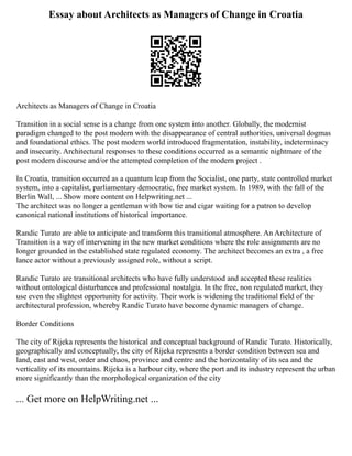 Essay about Architects as Managers of Change in Croatia
Architects as Managers of Change in Croatia
Transition in a social sense is a change from one system into another. Globally, the modernist
paradigm changed to the post modern with the disappearance of central authorities, universal dogmas
and foundational ethics. The post modern world introduced fragmentation, instability, indeterminacy
and insecurity. Architectural responses to these conditions occurred as a semantic nightmare of the
post modern discourse and/or the attempted completion of the modern project .
In Croatia, transition occurred as a quantum leap from the Socialist, one party, state controlled market
system, into a capitalist, parliamentary democratic, free market system. In 1989, with the fall of the
Berlin Wall, ... Show more content on Helpwriting.net ...
The architect was no longer a gentleman with bow tie and cigar waiting for a patron to develop
canonical national institutions of historical importance.
Randic Turato are able to anticipate and transform this transitional atmosphere. An Architecture of
Transition is a way of intervening in the new market conditions where the role assignments are no
longer grounded in the established state regulated economy. The architect becomes an extra , a free
lance actor without a previously assigned role, without a script.
Randic Turato are transitional architects who have fully understood and accepted these realities
without ontological disturbances and professional nostalgia. In the free, non regulated market, they
use even the slightest opportunity for activity. Their work is widening the traditional field of the
architectural profession, whereby Randic Turato have become dynamic managers of change.
Border Conditions
The city of Rijeka represents the historical and conceptual background of Randic Turato. Historically,
geographically and conceptually, the city of Rijeka represents a border condition between sea and
land, east and west, order and chaos, province and centre and the horizontality of its sea and the
verticality of its mountains. Rijeka is a harbour city, where the port and its industry represent the urban
more significantly than the morphological organization of the city
... Get more on HelpWriting.net ...
 