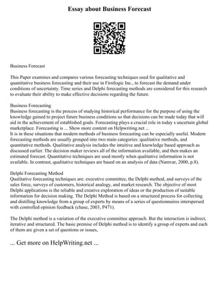 Essay about Business Forecast
Business Forecast
This Paper examines and compares various forecasting techniques used for qualitative and
quantitative business forecasting and their use in Firstlogic Inc., to forecast the demand under
conditions of uncertainty. Time series and Delphi forecasting methods are considered for this research
to evaluate their ability to make effective decisions regarding the future.
Business Forecasting
Business forecasting is the process of studying historical performance for the purpose of using the
knowledge gained to project future business conditions so that decisions can be made today that will
aid in the achievement of established goals. Forecasting plays a crucial role in today s uncertain global
marketplace. Forecasting is ... Show more content on Helpwriting.net ...
It is in these situations that modern methods of business forecasting can be especially useful. Modern
forecasting methods are usually grouped into two main categories: qualitative methods, and
quantitative methods. Qualitative analysis includes the intuitive and knowledge based approach as
discussed earlier. The decision maker reviews all of the information available, and then makes an
estimated forecast. Quantitative techniques are used mostly when qualitative information is not
available. In contrast, qualitative techniques are based on an analysis of data (Namvar, 2000, p.8).
Delphi Forecasting Method
Qualitative forecasting techniques are: executive committee, the Delphi method, and surveys of the
sales force, surveys of customers, historical analogy, and market research. The objective of most
Delphi applications is the reliable and creative exploration of ideas or the production of suitable
information for decision making. The Delphi Method is based on a structured process for collecting
and distilling knowledge from a group of experts by means of a series of questionnaires interspersed
with controlled opinion feedback (chase, 2003, P471).
The Delphi method is a variation of the executive committee approach. But the interaction is indirect,
iterative and structured. The basic premise of Delphi method is to identify a group of experts and each
of them are given a set of questions or issues,
... Get more on HelpWriting.net ...
 