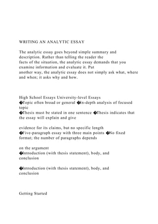WRITING AN ANALYTIC ESSAY
The analytic essay goes beyond simple summary and
description. Rather than telling the reader the
facts of the situation, the analytic essay demands that you
examine information and evaluate it. Put
another way, the analytic essay does not simply ask what, where
and when; it asks why and how.
High School Essays University-level Essays
�Topic often broad or general �In-depth analysis of focused
topic
�Thesis must be stated in one sentence �Thesis indicates that
the essay will explain and give
evidence for its claims, but no specific length
�Five-paragraph essay with three main points �No fixed
format; the number of paragraphs depends
on the argument
�Introduction (with thesis statement), body, and
conclusion
�Introduction (with thesis statement), body, and
conclusion
Getting Started
 