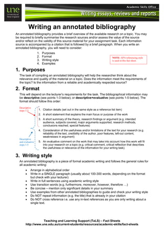 Writing an annotated bibliography
An annotated bibliography provides a brief overview of the available research on a topic. You may
be required to briefly summarise the research sources and/or assess the value of the source
and/or reflect on the validity of this source material for your assignment task. Each information
source is accompanied by a citation that is followed by a brief paragraph. When you write an
annotated bibliography, you will need to consider:
1. Purposes
2. Format
3. Writing style
4. Examples
1. Purposes
The task of compiling an annotated bibliography will help the researcher think about the
relevance and quality of the material on a topic. Does the information meet the requirements of
the topic? Is the information from a reliable and academically respected source?
2. Format
This will depend on the lecturer’s requirements for the task. The bibliographical information may
be descriptive (see points 1-3 below); or descriptive+evaluative (see points 1-5 below). The
format should follow this order:
Descriptive
steps 1-3
Descriptive
and evaluative
steps 1-5
1. Citation details (set out in the same style as a reference list item)
2. A short statement that explains the main focus or purpose of the work
3. A short summary of the theory, research findings or argument (e.g. intended
audience, subjects covered, major arguments supported, research methods,
conclusions reached, special features)
4. Consideration of the usefulness and/or limitations of the text for your research (e.g.
reliability of the text, credibility of the author, poor features, left-out content,
weaknesses in argument)
5. An evaluative comment on the work that may take into account how this work will fit
into your research on a topic (e.g. critical comment, critical reflection that describes
the usefulness or relevance of the information for your writing task).
3. Writing style
An annotated bibliography is a piece of formal academic writing and follows the general rules for
all academic writing:
• Arrange in alphabetical order
• Write in a SINGLE paragraph (usually about 100-300 words, depending on the format
but check with your lecturer)
• Write in full sentences using academic writing style
• Use transition words (e.g. furthermore, moreover, however, therefore …)
• Be concise – mention only significant details in your summary
• Use examples from other annotated bibliographies to guide and check your writing style
• Do NOT repeat information (e.g. the title) that is already in your citation
• Do NOT cross reference i.e. use any in-text references as you are only writing about a
single text.
NOTE: APA referencing style
is used in this fact sheet.
Teaching and Learning Support (TaLS) – Fact Sheets
http://www.une.edu.au/current-students/resources/academic-skills/fact-sheets
 