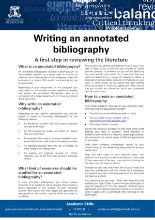    
  Academic Skills
www.services.unimelb.edu.au/academicskills • 13 MELB • academic-skills@unimelb.edu.au
Go for excellence
Writing an annotated
bibliography
A first step in reviewing the literature
What is an annotated bibliography?
An annotated bibliography provides a brief account of
the available research on a given topic. It is a list of
citations, each followed by a short paragraph, called the
annotation, of about 150 words, commenting on the
sources cited.
Depending on your assignment, in this paragraph you
may reflect on, summarise, critique, evaluate or analyse
the source. An annotated bibliography may be a
component of a larger assignment or it may be a stand-
alone document.
Why write an annotated
bibliography?
Depending on your specific assessment, you may be
asked to create an annotated bibliography for the
following reasons:
 To familiarise yourself with the material available
on a particular topic
 To demonstrate the quality and depth of reading
that you have done
 To exemplify the scope of sources available—such
as journals, books, web sites and magazine articles
 To highlight sources that may be of interest to
other readers and researchers
 To explore and organise sources for further
research, e.g. as the first step toward a literature
review
What kind of resources should be
studied for an annotated
bibliography?
In your annotated bibliography you should review
materials of an academic nature ranging from academic
books dedicated to the subject, to peer reviewed
journals Text books and web pages are generally not
appropriate as the content may be either too broad or
unreliable.
The sources you choose will depend on your topic. Your
task is likely to be to find the best answer to clearly
defined question or problem, so you will be searching
for quite specific information. It is important that you
read and select from a range of material to obtain a
balanced or representative selection of materials on your
topic. In other words, do not select only that material
which you prefer or which you agree with. Also, ensure
that you include any references which are considered
central to your topic.
How to create an annotated
bibliography
First locate academic sources on your particular topic.
The following are good places to begin:
 Your lecture notes /references given in class
 The Lib Guide for your subject – go to:
http://www.unimelb.libguides.com/
 The subject liaison Librarian
Survey the literature available to find texts which best
address your topic or question. Read abstracts or
academic book reviews to help you select appropriately.
You should aim to cover a range of different approaches
to your topic.
Note down complete bibliographic details for your
chosen texts, in the referencing style preferred by your
department.
Read and take notes on your selected texts, with
attention to the author’s theoretical approach, the scope
of their paper within the topic, main points or findings on
the topic, and the author’s stance.
Evaluate as you read and reflect this in your notes; this
way your bibliography will not merely be a catalogue,
but present your own informed stance on the texts and
the topic as a whole.
Ask questions as you read. How well does this text
address your topic? Does it cover the topic thoroughly or
only one aspect of it? Do the research methods seem
appropriate and does the argument stand up to scrutiny?
Does it agree with or contradict other writings on the
same topic?
 