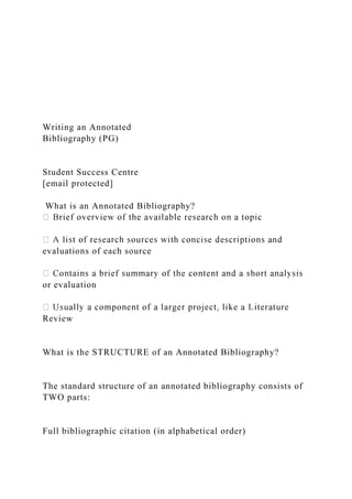 Writing an Annotated
Bibliography (PG)
Student Success Centre
[email protected]
What is an Annotated Bibliography?
evaluations of each source
or evaluation
Review
What is the STRUCTURE of an Annotated Bibliography?
The standard structure of an annotated bibliography consists of
TWO parts:
Full bibliographic citation (in alphabetical order)
 