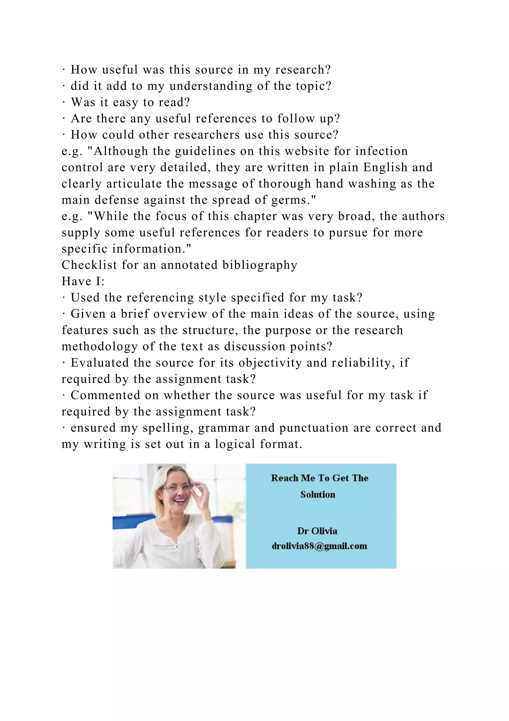 · How useful was this source in my research?
· did it add to my understanding of the topic?
· Was it easy to read?
· Are there any useful references to follow up?
· How could other researchers use this source?
e.g. "Although the guidelines on this website for infection
control are very detailed, they are written in plain English and
clearly articulate the message of thorough hand washing as the
main defense against the spread of germs."
e.g. "While the focus of this chapter was very broad, the authors
supply some useful references for readers to pursue for more
specific information."
Checklist for an annotated bibliography
Have I:
· Used the referencing style specified for my task?
· Given a brief overview of the main ideas of the source, using
features such as the structure, the purpose or the research
methodology of the text as discussion points?
· Evaluated the source for its objectivity and reliability, if
required by the assignment task?
· Commented on whether the source was useful for my task if
required by the assignment task?
· ensured my spelling, grammar and punctuation are correct and
my writing is set out in a logical format.
 