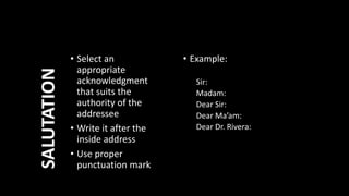 • Example:
Sir:
Madam:
Dear Sir:
Dear Ma’am:
Dear Dr. Rivera:
• Select an
appropriate
acknowledgment
that suits the
authority of the
addressee
• Write it after the
inside address
• Use proper
punctuation mark
SALUTATION
 