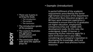 • There are 3 parts in
writing the body
• The introduction
• The content
• The conclusion
• The introduction speaks
of the purpose
• The content illustrates
the apllicants
qualifications and
competencies
• The conclusion deals
with what the applicat
prays for
BODY
• Example: (Introduction)
In partial fulfillment of the academic
requirements prescribed by the Senior
High School curriculum of the Department
of Education Basic Education program, an
80-hour work immersion experience is
mandated to ensure that K to 12 graduates
are higher education, employment,
entrepreneurship and middle skills
development ready. On this note, the
undersigned, Grade 12 learner, is
expressing his/her intent to apply for a
work immersion slot in your office,
considering your company’s reputation in
developing the knowledge, skills and
attitudes of your most precious human
resources.
 