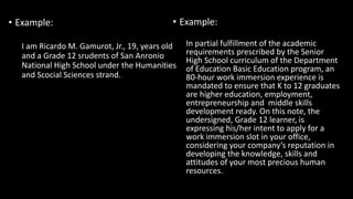 • Example:
In partial fulfillment of the academic
requirements prescribed by the Senior
High School curriculum of the Department
of Education Basic Education program, an
80-hour work immersion experience is
mandated to ensure that K to 12 graduates
are higher education, employment,
entrepreneurship and middle skills
development ready. On this note, the
undersigned, Grade 12 learner, is
expressing his/her intent to apply for a
work immersion slot in your office,
considering your company’s reputation in
developing the knowledge, skills and
attitudes of your most precious human
resources.
• Example:
I am Ricardo M. Gamurot, Jr., 19, years old
and a Grade 12 srudents of San Anronio
National High School under the Humanities
and Scocial Sciences strand.
 