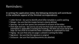 Reminders:
In writing the application letter, the following elements will contribute
in the aesthetic appeal of the finished correspondence:
• Letter format – be sure to identify what letter template is used in weiting
• Margin – be sure that the margin format is clearly defined
• Spacing – be sure that spaces are consistent in all parts of the letter
• Font style and size – be sure to use only one font style and size for the letter
(exemption is applicable in writing the heading). The font size must not be too
large nor too small as to hold the letter unreadable or unpleasant to read.
• Paging – be sure that only one page is utilized in writing the letter
• Signature – be sure that the signature is original
• Enclosure – be sure that listed documents are attached
 