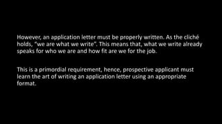 However, an application letter must be properly written. As the cliché
holds, “we are what we write”. This means that, what we write already
speaks for who we are and how fit are we for the job.
This is a primordial requirement, hence, prospective applicant must
learn the art of writing an application letter using an appropriate
format.
 