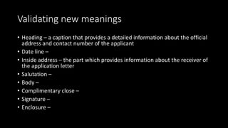 Validating new meanings
• Heading – a caption that provides a detailed information about the official
address and contact number of the applicant
• Date line –
• Inside address – the part which provides information about the receiver of
the application letter
• Salutation –
• Body –
• Complimentary close –
• Signature –
• Enclosure –
 