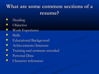 What are some common sections of aWhat are some common sections of a
resume?resume?
 HeadingHeading
 ObjectiveObjective
 Work ExperienceWork Experience
 SkillsSkills
 Educational BackgroundEducational Background
 Achievements/InterestsAchievements/Interests
 Training and seminars attendedTraining and seminars attended
 Personal DataPersonal Data
 Character referencesCharacter references
 