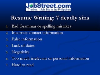 Resume Writing: 7 deadly sinsResume Writing: 7 deadly sins
1.1. Bad Grammar or spelling mistakesBad Grammar or spelling mistakes
2.2. Incorrect contact informationIncorrect contact information
3.3. False informationFalse information
4.4. Lack of datesLack of dates
5.5. NegativityNegativity
6.6. Too much irrelevant or personal informationToo much irrelevant or personal information
7.7. Hard to readHard to read
 
