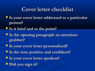 Cover letter checklistCover letter checklist
 Is your cover letter addressed to a particularIs your cover letter addressed to a particular
person?person?
 Is it brief and to the point?Is it brief and to the point?
 Is the opening paragraph an attention-Is the opening paragraph an attention-
grabber?grabber?
 Is your cover letter personalized?Is your cover letter personalized?
 Is the tone positive and confident?Is the tone positive and confident?
 Is your cover letter spotless?Is your cover letter spotless?
 Did you sign it?Did you sign it?
 