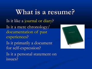 What is a resume?What is a resume?
Is it like aIs it like a journal or diaryjournal or diary??
Is it a mere chronology/Is it a mere chronology/
documentation of pastdocumentation of past
experiencesexperiences??
Is it primarily a documentIs it primarily a document
for self-expression?for self-expression?
Is it a personal statement onIs it a personal statement on
issues?issues?
 