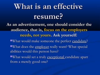 What is an effectiveWhat is an effective
resume?resume?
As an advertisement, one should consider theAs an advertisement, one should consider the
audience, that is,audience, that is, focus on the employersfocus on the employers
needs, not yoursneeds, not yours. Ask yourself:. Ask yourself:
What would make someone the perfectWhat would make someone the perfect candidatecandidate??
What does theWhat does the employeremployer really want? What specialreally want? What special
abilities would this person have?abilities would this person have?
What would set a trulyWhat would set a truly exceptionalexceptional candidate apartcandidate apart
from a merely good one?from a merely good one?
 