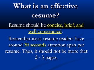 What is an effectiveWhat is an effective
resume?resume?
Resume should beResume should be concise, brief, andconcise, brief, and
well constructedwell constructed..
Remember most resume readers haveRemember most resume readers have
aroundaround 30 seconds30 seconds attention span perattention span per
resume. Thus, it should not be more thatresume. Thus, it should not be more that
2 - 3 pages2 - 3 pages..
 