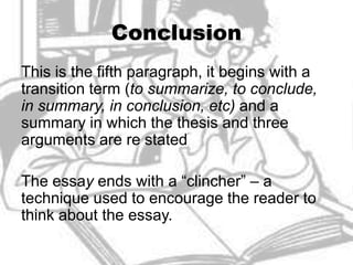 Conclusion
This is the fifth paragraph, it begins with a
transition term (to summarize, to conclude,
in summary, in conclusion, etc) and a
summary in which the thesis and three
arguments are re stated

The essay ends with a “clincher” – a
technique used to encourage the reader to
think about the essay.
 
