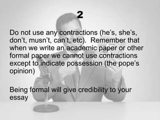 2
Do not use any contractions (he’s, she’s,
don’t, musn’t, can’t, etc). Remember that
when we write an academic paper or other
formal paper we cannot use contractions
except to indicate possession (the pope’s
opinion)

Being formal will give credibility to your
essay
 