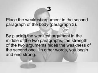 3
Place the weakest argument in the second
paragraph of the body (paragraph 3).

By placing the weakest argument in the
middle of the two paragraphs, the strength
of the two arguments hides the weakness of
the second one. In other words, you begin
and end strong.
 