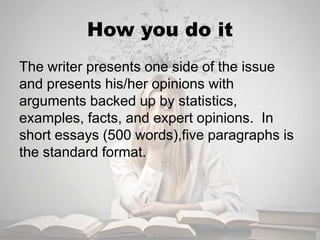 How you do it
The writer presents one side of the issue
and presents his/her opinions with
arguments backed up by statistics,
examples, facts, and expert opinions. In
short essays (500 words),five paragraphs is
the standard format.
 