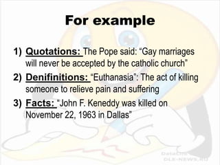 For example

1) Quotations: The Pope said: “Gay marriages
   will never be accepted by the catholic church”
2) Denifinitions: “Euthanasia”: The act of killing
   someone to relieve pain and suffering
3) Facts: “John F. Keneddy was killed on
   November 22, 1963 in Dallas”
 