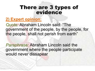 There are 3 types of
            evidence
2) Expert opinion:
Quote: Abraham Lincoln said: “The
government of the people, by the people, for
the people, shall not perish from earth”

Paraphrase: Abraham Lincoln said the
government where the people participate
would never dissapear
 